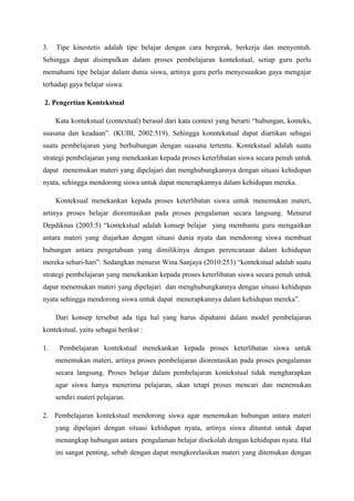 3.   Tipe kinestetis adalah tipe belajar dengan cara bergerak, berkerja dan menyentuh.
Sehingga dapat disimpulkan dalam proses pembelajaran kontekstual, setiap guru perlu
memahami tipe belajar dalam dunia siswa, artinya guru perlu menyesuaikan gaya mengajar
terhadap gaya belajar siswa.

2. Pengertian Kontekstual

     Kata kontekstual (contextual) berasal dari kata context yang berarti “hubungan, konteks,
suasana dan keadaan”. (KUBI, 2002:519). Sehingga konntekstual dapat diartikan sebagai
suatu pembelajaran yang berhubungan dengan suasana tertentu. Kontekstual adalah suatu
strategi pembelajaran yang menekankan kepada proses keterlibatan siswa secara penuh untuk
dapat menemukan materi yang dipelajari dan menghubungkannya dengan situasi kehidupan
nyata, sehingga mendorong siswa untuk dapat menerapkannya dalam kehidupan mereka.

     Konteksual menekankan kepada proses keterlibatan siswa untuk menemukan materi,
artinya proses belajar diorentasikan pada proses pengalaman secara langsung. Menurut
Depdiknas (2003:5) “kontekstual adalah konsep belajar yang membantu guru mengaitkan
antara materi yang diajarkan dengan situasi dunia nyata dan mendorong siswa membuat
hubungan antara pengetahuan yang dimilikinya dengan perencanaan dalam kehidupan
mereka sehari-hari”. Sedangkan menurut Wina Sanjaya (2010:253) “kontekstual adalah suatu
strategi pembelajaran yang menekankan kepada proses keterlibatan siswa secara penuh untuk
dapat menemukan materi yang dipelajari dan menghubungkannya dengan situasi kehidupan
nyata sehingga mendorong siswa untuk dapat menerapkannya dalam kehidupan mereka”.

     Dari konsep tersebut ada tiga hal yang harus dipahami dalam model pembelajaran
kontekstual, yaitu sebagai berikut :

1.    Pembelajaran kontekstual menekankan kepada proses keterlibatan siswa untuk
     menemukan materi, artinya proses pembelajaran diorentasikan pada proses pengalaman
     secara langsung. Proses belajar dalam pembelajaran kontekstual tidak mengharapkan
     agar siswa hanya menerima pelajaran, akan tetapi proses mencari dan menemukan
     sendiri materi pelajaran.

2. Pembelajaran kontekstual mendorong siswa agar menemukan hubungan antara materi
     yang dipelajari dengan situasi kehidupan nyata, artinya siswa dituntut untuk dapat
     menangkap hubungan antara pengalaman belajar disekolah dengan kehidupan nyata. Hal
     ini sangat penting, sebab dengan dapat mengkorelasikan materi yang ditemukan dengan
 