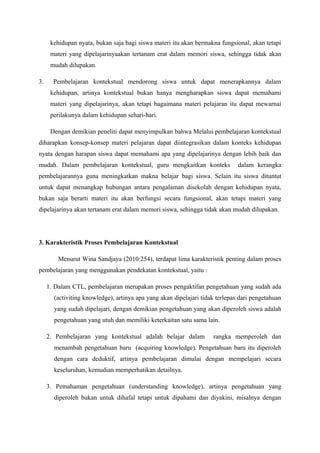 kehidupan nyata, bukan saja bagi siswa materi itu akan bermakna fungsional, akan tetapi
      materi yang dipelajarinyaakan tertanam erat dalam memori siswa, sehingga tidak akan
      mudah dilupakan.

3.     Pembelajaran kontekstual mendorong siswa untuk dapat menerapkannya dalam
      kehidupan, artinya kontekstual bukan hanya mengharapkan siswa dapat memahami
      materi yang dipelajarinya, akan tetapi bagaimana materi pelajaran itu dapat mewarnai
      perilakunya dalam kehidupan sehari-hari.

      Dengan demikian peneliti dapat menyimpulkan bahwa Melalui pembelajaran kontekstual
diharapkan konsep-konsep materi pelajaran dapat diintegrasikan dalam konteks kehidupan
nyata dengan harapan siswa dapat memahami apa yang dipelajarinya dengan lebih baik dan
mudah. Dalam pembelajaran kontekstual, guru mengkaitkan konteks               dalam kerangka
pembelajarannya guna meningkatkan makna belajar bagi siswa. Selain itu siswa dituntut
untuk dapat menangkap hubungan antara pengalaman disekolah dengan kehidupan nyata,
bukan saja berarti materi itu akan berfungsi secara fungsional, akan tetapi materi yang
dipelajarinya akan tertanam erat dalam memori siswa, sehingga tidak akan mudah dilupakan.




3. Karakteristik Proses Pembelajaran Kontekstual

         Menurut Wina Sandjaya (2010:254), terdapat lima karakteristik penting dalam proses
pembelajaran yang menggunakan pendekatan kontekstual, yaitu :

     1. Dalam CTL, pembelajaran merupakan proses pengaktifan pengetahuan yang sudah ada
       (activiting knowledge), artinya apa yang akan dipelajari tidak terlepas dari pengetahuan
       yang sudah dipelajari, dengan demikian pengetahuan yang akan diperoleh siswa adalah
       pengetahuan yang utuh dan memiliki keterkaitan satu sama lain.

     2. Pembelajaran yang kontekstual adalah belajar dalam          rangka memperoleh dan
       menambah pengetahuan baru (acquiring knowledge). Pengetahuan baru itu diperoleh
       dengan cara deduktif, artinya pembelajaran dimulai dengan mempelajari secara
       keseluruhan, kemudian memperhatikan detailnya.

     3. Pemahaman pengetahuan (understanding knowledge), artinya pengetahuan yang
       diperoleh bukan untuk dihafal tetapi untuk dipahami dan diyakini, misalnya dengan
 