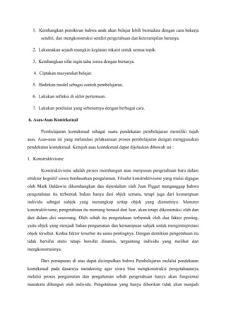 1. Kembangkan pemikiran bahwa anak akan belajar lebih bermakna dengan cara bekerja
       sendiri, dan mengkonstruksi sendiri pengetahuan dan keterampilan barunya.

  2. Laksanakan sejauh mungkin kegiatan inkuiri untuk semua topik.

  3. Kembangkan sifat ingin tahu siswa dengan bertanya.

   4. Ciptakan masyarakat belajar.

  5. Hadirkan model sebagai contoh pembelajaran.

  6. Lakukan refleksi di akhir pertemuan.

  7. Lakukan penilaian yang sebenarnya dengan berbagai cara.

6. Asas-Asas Kontekstual

       Pembelajaran kontekstual sebagai suatu pendekatan pembelajaran memiliki tujuh
asas. Asas-asas ini yang melandasi pelaksanaan proses pembelajaran dengan menggunakan
pendekatan kontekstual. Ketujuh asas kontekstual dapat dijelaskan dibawah ini :

1. Konstruktivisme

       Konstruktivisme adalah proses membangun atau menyusun pengetahuan baru dalam
struktur kognitif siswa berdasarkan pengalaman. Filsafat konstruktivisme yang mulai digagas
oleh Mark Baldawin dikembangkan dan diperdalam oleh Jean Pigget menganggap bahwa
pengetahuan itu terbentuk bukan hanya dari objek semata, tetapi juga dari kemampuan
individu sebagai subjek yang menangkap setiap objek yang diamatinya. Menurut
konstruktivisme, pengetahuan itu memang berasal dari luar, akan tetapi dikonstruksi oleh dan
dari dalam diri seseorang. Oleh sebab itu pengetahuan terbentuk oleh dua faktor penting,
yaitu objek yang menjadi bahan pengamatan dan kemampuan subjek untuk mengintrepretasi
objek tersebut. Kedua faktor tersebut itu sama pentingnya. Dengan demikian pengetahuan itu
tidak bersifat statis tetapi bersifat dinamis, tergantung individu yang melihat dan
mengkonstrusinya.

       Dari pemaparan di atas dapat disimpulkan bahwa Pembelajaran melalui pendekatan
kontekstual pada dasarnya mendorong agar siswa bisa mengkonstruksi pengetahuannya
melalui proses pengamatan dan pengalaman sebab pengetahuan hanya akan fungsional
manakala dibangun oleh individu. Pengetahuan yang hanya diberikan tidak akan menjadi
 