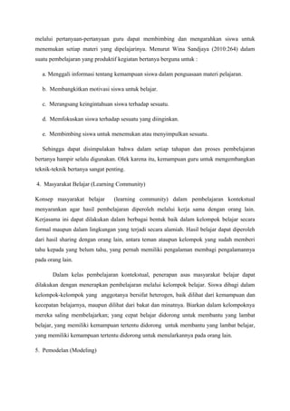 melalui pertanyaan-pertanyaan guru dapat membimbing dan mengarahkan siswa untuk
menemukan setiap materi yang dipelajarinya. Menurut Wina Sandjaya (2010:264) dalam
suatu pembelajaran yang produktif kegiatan bertanya berguna untuk :

   a. Menggali informasi tentang kemampuan siswa dalam penguasaan materi pelajaran.

   b. Membangkitkan motivasi siswa untuk belajar.

   c. Merangsang keingintahuan siswa terhadap sesuatu.

   d. Memfokuskan siswa terhadap sesuatu yang diinginkan.

   e. Membimbing siswa untuk menemukan atau menyimpulkan sesuatu.

   Sehingga dapat disimpulakan bahwa dalam setiap tahapan dan proses pembelajaran
bertanya hampir selalu digunakan. Olek karena itu, kemampuan guru untuk mengembangkan
teknik-teknik bertanya sangat penting.

4. Masyarakat Belajar (Learning Community)

Konsep masyarakat belajar        (learning community) dalam pembelajaran kontekstual
menyarankan agar hasil pembelajaran diperoleh melalui kerja sama dengan orang lain.
Kerjasama ini dapat dilakukan dalam berbagai bentuk baik dalam kelompok belajar secara
formal maupun dalam lingkungan yang terjadi secara alamiah. Hasil belajar dapat diperoleh
dari hasil sharing dengan orang lain, antara teman ataupun kelompok yang sudah memberi
tahu kepada yang belum tahu, yang pernah memiliki pengalaman membagi pengalamannya
pada orang lain.

       Dalam kelas pembelajaran kontekstual, penerapan asas masyarakat belajar dapat
dilakukan dengan menerapkan pembelajaran melalui kelompok belajar. Siswa dibagi dalam
kelompok-kelompok yang anggotanya bersifat heterogen, baik dilihat dari kemampuan dan
kecepatan belajarnya, maupun dilihat dari bakat dan minatnya. Biarkan dalam kelompoknya
mereka saling membelajarkan; yang cepat belajar didorong untuk membantu yang lambat
belajar, yang memiliki kemampuan tertentu didorong untuk membantu yang lambat belajar,
yang memiliki kemampuan tertentu didorong untuk menularkannya pada orang lain.

5. Pemodelan (Modeling)
 