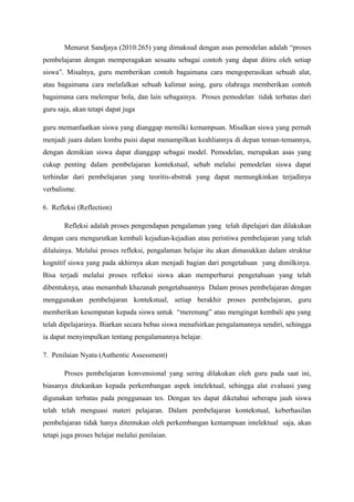 Menurut Sandjaya (2010:265) yang dimaksud dengan asas pemodelan adalah “proses
pembelajaran dengan memperagakan sesuatu sebagai contoh yang dapat ditiru oleh setiap
siswa”. Misalnya, guru memberikan contoh bagaimana cara mengoperasikan sebuah alat,
atau bagaimana cara melafalkan sebuah kalimat asing, guru olahraga memberikan contoh
bagaimana cara melempar bola, dan lain sebagainya. Proses pemodelan tidak terbatas dari
guru saja, akan tetapi dapat juga

guru memanfaatkan siswa yang dianggap memilki kemampuan. Misalkan siswa yang pernah
menjadi juara dalam lomba puisi dapat menampilkan keahliannya di depan teman-temannya,
dengan demikian siswa dapat dianggap sebagai model. Pemodelan, merupakan asas yang
cukup penting dalam pembelajaran kontekstual, sebab melalui pemodelan siswa dapat
terhindar dari pembelajaran yang teoritis-abstrak yang dapat memungkinkan terjadinya
verbalisme.

6. Refleksi (Reflection)

       Refleksi adalah proses pengendapan pengalaman yang telah dipelajari dan dilakukan
dengan cara mengurutkan kembali kejadian-kejadian atau peristiwa pembelajaran yang telah
dilaluinya. Melalui proses refleksi, pengalaman belajar itu akan dimasukkan dalam struktur
kognitif siswa yang pada akhirnya akan menjadi bagian dari pengetahuan yang dimilkinya.
Bisa terjadi melalui proses refleksi siswa akan memperbarui pengetahuan yang telah
dibentuknya, atau menambah khazanah pengetahuannya Dalam proses pembelajaran dengan
menggunakan pembelajaran kontekstual, setiap berakhir proses pembelajaran, guru
memberikan kesempatan kepada siswa untuk “merenung” atau mengingat kembali apa yang
telah dipelajarinya. Biarkan secara bebas siswa menafsirkan pengalamannya sendiri, sehingga
ia dapat menyimpulkan tentang pengalamannya belajar.

7. Penilaian Nyata (Authentic Assessment)

       Proses pembelajaran konvensional yang sering dilakukan oleh guru pada saat ini,
biasanya ditekankan kepada perkembangan aspek intelektual, sehingga alat evaluasi yang
digunakan terbatas pada penggunaan tes. Dengan tes dapat diketahui seberapa jauh siswa
telah telah menguasi materi pelajaran. Dalam pembelajaran kontekstual, keberhasilan
pembelajaran tidak hanya ditentukan oleh perkembangan kemampuan intelektual saja, akan
tetapi juga proses belajar melalui penilaian.
 