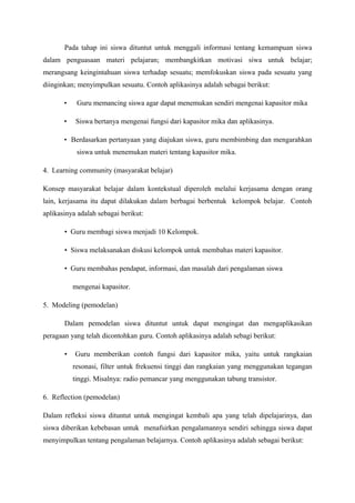 Pada tahap ini siswa dituntut untuk menggali informasi tentang kemampuan siswa
dalam penguasaan materi pelajaran; membangkitkan motivasi siwa untuk belajar;
merangsang keingintahuan siswa terhadap sesuatu; memfokuskan siswa pada sesuatu yang
diinginkan; menyimpulkan sesuatu. Contoh aplikasinya adalah sebagai berikut:

       •    Guru memancing siswa agar dapat menemukan sendiri mengenai kapasitor mika

       •   Siswa bertanya mengenai fungsi dari kapasitor mika dan aplikasinya.

       • Berdasarkan pertanyaan yang diajukan siswa, guru membimbing dan mengarahkan
            siswa untuk menemukan materi tentang kapasitor mika.

4. Learning community (masyarakat belajar)

Konsep masyarakat belajar dalam kontekstual diperoleh melalui kerjasama dengan orang
lain, kerjasama itu dapat dilakukan dalam berbagai berbentuk kelompok belajar. Contoh
aplikasinya adalah sebagai berikut:

       • Guru membagi siswa menjadi 10 Kelompok.

       • Siswa melaksanakan diskusi kelompok untuk membahas materi kapasitor.

       • Guru membahas pendapat, informasi, dan masalah dari pengalaman siswa

           mengenai kapasitor.

5. Modeling (pemodelan)

       Dalam pemodelan siswa dituntut untuk dapat mengingat dan mengaplikasikan
peragaan yang telah dicontohkan guru. Contoh aplikasinya adalah sebagi berikut:

       •   Guru memberikan contoh fungsi dari kapasitor mika, yaitu untuk rangkaian
           resonasi, filter untuk frekuensi tinggi dan rangkaian yang menggunakan tegangan
           tinggi. Misalnya: radio pemancar yang menggunakan tabung transistor.

6. Reflection (pemodelan)

Dalam refleksi siswa dituntut untuk mengingat kembali apa yang telah dipelajarinya, dan
siswa diberikan kebebasan untuk menafsirkan pengalamannya sendiri sehingga siswa dapat
menyimpulkan tentang pengalaman belajarnya. Contoh aplikasinya adalah sebagai berikut:
 