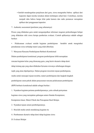 • Setelah mendengarkan penjelasan dari guru, siswa mengetahui bahwa aplikasi dari
           kapasitor dapat mereka temukan dalam kehidupan sehari-hari. Contohnya, mereka
           menjadi tahu bahwa lampu kilat pada kamera dan radio pemancar merupakan
           aplikasi dari penggunaan kapasitor.

7. Authentic assessment (penilaian yang sebenarnya)

Proses yang dilakukan guru untuk mengumpulkan informasi megenai perkembangan belajar
yang dilakukan oleh siswa berupa pemberian evaluasi. Contoh aplikasinya adalah sebagai
berikut:

•   Pelaksanaan evaluasi setelah kegiatan pembelajaran         berakhir untuk mengetahui
pemahaman siswa terhadap materi yang telah diberikan.

7. Menyusun Rencana Pembelajaran Berbasis Kontekstual

Dalam pembelajaran kontekstual, program pembelajaran lebih merupakan

rencana kegiatan kelas yang dirancang guru, yang berisi skenario tahap demi

tahap tentang apa yang akan dilakukan bersama siswanya sehubungan dengan

topik yang akan dipelajarinya. Dalam program tercermin tujuan pembelajaran,

media untuk mencapai tujuan tersebut, materi pembelajaran dan langkah-langkah

pembelajaran saran pokok dalam penyusunan rencana pelaksanaan pembelajaran

(RPP) berbasis kontekstual adalah sebagai berikut :

1. Nyatakan kegiatan pertama pembelajarannya, yaitu sebuah pernyataan

kegiatan siswa yang merupakan gabungan antara Standar Kompetensi,

Kompetensi dasar, Materi Pokok dan Pencapaian Hasil Belajar.

2. Nyatakan tujuan umum pembelajarannya.

3. Rincilah media untuk mendukung kegiatan itu

4. Pembutanan skenario tahap demi tahap kegiatan siswa

D. Evaluasi Belajar
 