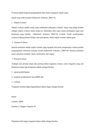 Evaluasi adalah kegiatan pengumpulan data untuk mengukur sejauh mana

tujuan yang telah tercapai (Suharsimi Arikunto, 2009:19).

1. Subjek Evaluasi

Subjek evaluasi adalah orang yang melakukan pekerjaan evaluasi. Siapa yang dapat disebut
sebagai subjek evaluasi untuk setiap tes, ditentukan oleh suatu aturan pembagian tugas atau
ketentuan yang berlaku      (Suharsimi Arikunto, 2009:19). Contoh: Untuk melaksanakan
evaluasi tentang prestasi belajar atau pencapaian, maka subjek evaluasi adalah guru.

2. Sasaran Evaluasi

Sasaran penilaian adalah segala sesuatu yang menjadi titik pusat pengamatan, karena penilai
menginginkan informasi tentang sesuatu (Suharsimi Arikunto, (2009:20). Sasaran penilaian
unsur-unsurnya meliputi: input, tranformasi, dan output.

3. Prinsip Evaluasi

Terdapat satu prinsip umum dan penting dalam kegiatan evaluasi, yaitu triagulasi yang erat
kaitannya antara tiga komponen adalah sebagai berikut:

1. tujuan pembelajaran

2. kegiatan pembelajaran atau KBM, dan

3. evaluasi

Triagulasi tersebut dapat digambarkan dalam bagan sebagai berikut:




tujuan

evaluasi KBM

Gambar 2.3 Bagan Trigulasi 42




Penjelasan dari bagan triagulasi diatas dalah sebagai berikut:
 