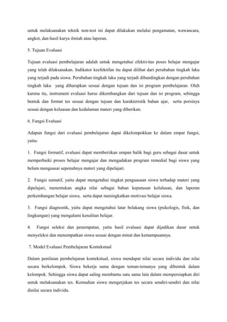 untuk melaksanakan teknik non-test ini dapat dilakukan melalui pengamatan, wawancara,
angket, dan hasil karya ilmiah atau laporan.

5. Tujuan Evaluasi

Tujuan evaluasi pembelajaran adalah untuk mengetahui efektivitas poses belajar mengajar
yang telah dilaksanakan. Indikator keefektifan itu dapat dilihat dari perubahan tingkah laku
yang terjadi pada siswa. Perubahan tingkah laku yang terjadi dibandingkan dengan perubahan
tingkah laku yang diharapkan sesuai dengan tujuan dan isi program pembelajaran. Oleh
karena itu, instrument evaluasi harus dikembangkan dari tujuan dan isi program, sehingga
bentuk dan format tes sesuai dengan tujuan dan karakteristik bahan ajar, serta porsinya
sesuai dengan keluasan dan kedalaman materi yang diberikan.

6. Fungsi Evaluasi

Adapun fungsi dari evaluasi pembelajaran dapat dikelompokkan ke dalam empat fungsi,
yaitu:

1. Fungsi formatif, evaluasi dapat memberiikan umpan balik bagi guru sebagai dasar untuk
memperbaiki proses belajar mengajar dan mengadakan program remedial bagi siswa yang
belum menguasai sepenuhnya materi yang dipelajari.

2. Fungsi sumatif, yaitu dapat mengetahui tingkat penguasaan siswa terhadap materi yang
dipelajari, menentukan angka nilai sebagai bahan keputusan kelulusan, dan laporan
perkembangan belajar siswa, serta dapat meningkatkan motivasi belajar siswa.

3. Fungsi diagnostik, yaitu dapat mengetahui latar belakang siswa (psikologis, fisik, dan
lingkungan) yang mengalami kesulitan belajar.

4.   Fungsi seleksi dan penempatan, yaitu hasil evaluasi dapat dijadikan dasar untuk
menyeleksi dan menempatkan siswa sesuai dengan minat dan kemampuannya.

7. Model Evaluasi Pembelajaran Kontekstual

Dalam penilaian pembelajaran kontekstual, siswa mendapat nilai secara individu dan nilai
secara berkelompok. Siswa bekerja sama dengan teman-temanya yang dibentuk dalam
kelompok. Sehingga siswa dapat saling membantu satu sama lain dalam mempersiapkan diri
untuk melaksanakan tes. Kemudian siswa mengerjakan tes secara sendiri-sendiri dan nilai
dinilai secara individu.
 