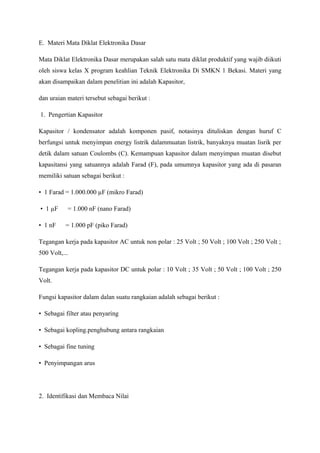 E. Materi Mata Diklat Elektronika Dasar

Mata Diklat Elektronika Dasar merupakan salah satu mata diklat produktif yang wajib diikuti
oleh siswa kelas X program keahlian Teknik Elektronika Di SMKN 1 Bekasi. Materi yang
akan disampaikan dalam penelitian ini adalah Kapasitor,

dan uraian materi tersebut sebagai berikut :

1. Pengertian Kapasitor

Kapasitor / kondensator adalah komponen pasif, notasinya dituliskan dengan huruf C
berfungsi untuk menyimpan energy listrik dalammuatan listrik, banyaknya muatan lisrik per
detik dalam satuan Coulombs (C). Kemampuan kapasitor dalam menyimpan muatan disebut
kapasitansi yang satuannya adalah Farad (F), pada umumnya kapasitor yang ada di pasaran
memiliki satuan sebagai berikut :

• 1 Farad = 1.000.000 µF (mikro Farad)

• 1 µF     = 1.000 nF (nano Farad)

• 1 nF     = 1.000 pF (piko Farad)

Tegangan kerja pada kapasitor AC untuk non polar : 25 Volt ; 50 Volt ; 100 Volt ; 250 Volt ;
500 Volt,...

Tegangan kerja pada kapasitor DC untuk polar : 10 Volt ; 35 Volt ; 50 Volt ; 100 Volt ; 250
Volt.

Fungsi kapasitor dalam dalan suatu rangkaian adalah sebagai berikut :

• Sebagai filter atau penyaring

• Sebagai kopling.penghubung antara rangkaian

• Sebagai fine tuning

• Penyimpangan arus




2. Identifikasi dan Membaca Nilai
 