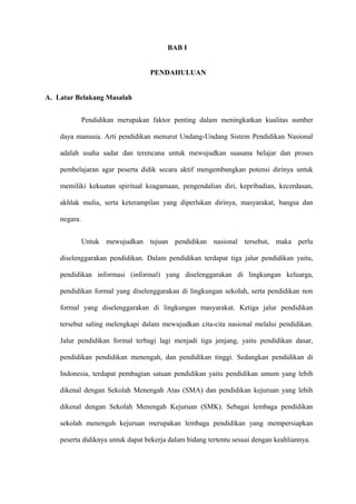 BAB I


                                  PENDAHULUAN


A. Latar Belakang Masalah


              Pendidikan merupakan faktor penting dalam meningkatkan kualitas sumber

    daya manusia. Arti pendidikan menurut Undang-Undang Sistem Pendidikan Nasional

    adalah usaha sadar dan terencana untuk mewujudkan suasana belajar dan proses

    pembelajaran agar peserta didik secara aktif mengembangkan potensi dirinya untuk

    memiliki kekuatan spiritual keagamaan, pengendalian diri, kepribadian, kecerdasan,

    akhlak mulia, serta keterampilan yang diperlukan dirinya, masyarakat, bangsa dan

    negara.


              Untuk mewujudkan tujuan pendidikan nasional tersebut, maka perlu

    diselenggarakan pendidikan. Dalam pendidikan terdapat tiga jalur pendidikan yaitu,

    pendidikan informasi (informal) yang diselenggarakan di lingkungan keluarga,

    pendidikan formal yang diselenggarakan di lingkungan sekolah, serta pendidikan non

    formal yang diselenggarakan di lingkungan masyarakat. Ketiga jalur pendidikan

    tersebut saling melengkapi dalam mewujudkan cita-cita nasional melalui pendidikan.

    Jalur pendidikan formal terbagi lagi menjadi tiga jenjang, yaitu pendidikan dasar,

    pendidikan pendidikan menengah, dan pendidikan tinggi. Sedangkan pendidikan di

    Indonesia, terdapat pembagian satuan pendidikan yaitu pendidikan umum yang lebih

    dikenal dengan Sekolah Menengah Atas (SMA) dan pendidikan kejuruan yang lebih

    dikenal dengan Sekolah Menengah Kejuruan (SMK). Sebagai lembaga pendidikan

    sekolah menengah kejuruan merupakan lembaga pendidikan yang mempersiapkan

    peserta didiknya untuk dapat bekerja dalam bidang tertentu sesuai dengan keahliannya.
 