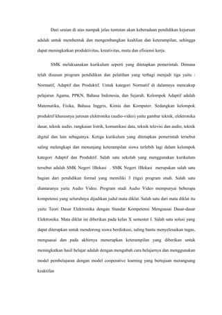 Dari uraian di atas nampak jelas tuntutan akan keberadaan pendidikan kejuruan

adalah untuk membentuk dan mengembangkan keahlian dan keterampilan, sehingga

dapat meningkatkan produktivitas, kreativitas, mutu dan efisiensi kerja.


       SMK melaksanakan kurikulum seperti yang ditetapkan pemerintah. Dimana

telah disusun program pendidikan dan pelatihan yang terbagi menjadi tiga yaitu :

Normatif, Adaptif dan Produktif. Untuk kategori Normatif di dalamnya mencakup

pelajaran Agama, PPKN, Bahasa Indonesia, dan Sejarah. Kelompok Adaptif adalah

Matematika, Fisika, Bahasa Inggris, Kimia dan Komputer. Sedangkan kelompok

produktif khususnya jurusan elektronika (audio-video) yaitu gambar teknik, elektronika

dasar, teknik audio, rangkaian listrik, komunikasi data, teknik televisi dan audio, teknik

digital dan lain sebagainya. Ketiga kurikulum yang ditetapkan pemerintah tersebut

saling melengkapi dan menunjang keterampilan siswa terlebih lagi dalam kelompok

kategori Adaptif dan Produktif. Salah satu sekolah yang menggunakan kurikulum

tersebut adalah SMK Negeri 1Bekasi . SMK Negeri 1Bekasi merupakan salah satu

bagian dari pendidikan formal yang memiliki 3 (tiga) program studi. Salah satu

diantaranya yaitu Audio Video. Program studi Audio Video mempunyai beberapa

kompetensi yang seluruhnya dijadikan judul mata diklat. Salah satu dari mata diklat itu

yaitu Teori Dasar Elektronika dengan Standar Kompetensi Menguasai Dasar-dasar

Elektronika. Mata diklat ini diberikan pada kelas X semester I. Salah satu solusi yang

dapat diterapkan untuk mendorong siswa berdiskusi, saling bantu menyelesaikan tugas,

menguasai dan pada akhirnya menerapkan keterampilan yang diberikan untuk

meningkatkan hasil belajar adalah dengan mengubah cara belajarnya dan menggunakan

model pembelajaran dengan model cooperative learning yang bertujuan merangsang

keaktifan
 