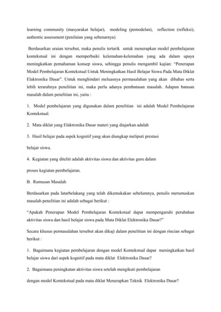learning community (masyarakat belajar),          modeling (pemodelan),     reflection (refleksi),
authentic assessment (penilaian yang sebenarnya).

Berdasarkan uraian tersebut, maka penulis tertarik untuk menerapkan model pembelajaran
kontekstual ini dengan memperbaiki kelemahan-kelemahan yang ada dalam upaya
meningkatkan pemahaman konsep siswa, sehingga penulis mengambil kajian: “Penerapan
Model Pembelajaran Kontekstual Untuk Meningkatkan Hasil Belajar Siswa Pada Mata Diklat
Elaktronika Dasar”. Untuk menghindari meluasnya permasalahan yang akan dibahas serta
lebih terarahnya penelitian ini, maka perlu adanya pembatasan masalah. Adapun batasan
masalah dalam penelitian ini, yaitu :

1. Model pembelajaran yang digunakan dalam penelitian ini adalah Model Pembelajaran
Kontekstual.

2. Mata diklat yang Elaktronika Dasar materi yang diajarkan adalah

3. Hasil belajar pada aspek kognitif yang akan diungkap meliputi prestasi

belajar siswa.

4. Kegiatan yang diteliti adalah aktivitas siswa dan aktivitas guru dalam

proses kegiatan pembelajaran.

B. Rumusan Masalah

Berdasarkan pada latarbelakang yang telah dikemukakan sebelumnya, penulis merumuskan
masalah penelitian ini adalah sebagai berikut :

“Apakah Penerapan Model Pembelajaran Kontekstual dapat mempengaruhi perubahan
aktivitas siswa dan hasil belajar siswa pada Mata Diklat Elektronika Dasar?”

Secara khusus permasalahan tersebut akan dikaji dalam penelitian ini dengan rincian sebagai
berikut :

1. Bagaimana kegiatan pembelajaran dengan model Kontekstual dapat meningkatkan hasil
belajar siswa dari aspek kognitif pada mata diklat Elektronika Dasar?

2. Bagaimana peningkatan aktivitas siswa setelah mengikuti pembelajaran

dengan model Kontekstual pada mata diklat Menerapkan Teknik Elektronika Dasar?
 
