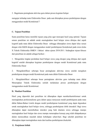 3. Bagaimana peningkatan aktivitas guru dalam proses kegiatan belajar

mengajar terhadap mata Elektronika Dasar pada saat diterapkan proses pembelajaran dengan
menggunakan model Kontekstual ?




C. Tujuan Penelitian

Suatu penelitian harus memiliki tujuan yang jelas agar mencapai hasil yang optimal. Tujuan
umum penelitian ini adalah untuk meningkatkan hasil belajar siswa ditinjau dari aspek
kognitif pada mata diklat Elektronika Dasar sehingga diharapkan siswa dapat lulus sesuai
dengan nilai KKM dengan menggunakan model pembelajaran Kontekstual pada siswa kelas
X Teknik Elektronika SMKN 1 Bekasi tahun ajaran 2010-2011. Sedangkan tujuan khusus
dari penelitian ini adalah sebagai berikut :

1. Mengetahui tingkat perubahan hasil belajar siswa yang dicapai yang ditinjau dari aspek
kognitif setelah diterapkan kegiatan pembelajaran dengan model Kontekstual pada mata
Elektronika Dasar

2.    Mengidentifikasi seberapa besar peningkatan aktivitas siswa setelah mengikuti
pembelajaran dengan model Kontekstual pada mata diklat Elektronika Dasar

3.   Mengidentifikasi seberapa besar peningkatan aktivitas guru terhadap mata diklat
Menerapkan     Teknik    Elektronika    setelah   melakukan   proses   pembelajaran   dengan
menggunakan model Kontekstual.

D. Manfaat Penelitian

Hasil yang diperoleh dari penelitian ini diharapkan dapat memberikaninformasi untuk
meningkatkan profesionalisme guru dalam upaya menyusun model pembelajaran pada mata
diklat Bahan-Bahan Listrik dengan model pembelajaran kontekstual yang dapat digunakan
untuk meningkatkan hasil belajar siswa, sehingga pembelajaran lebih interaktif. Bagi siswa
diharapkan dapat menimbulkan interaksi yang baik diantara siswa sehingga mampu
meningkatkan hasil belajar dan siswa mampu menerapkan konsep yang telah didapatkannya
dalam memecahkan masalah dalam kehidupan sehari-hari. Bagi sekolah penelitian ini
diharapkan dapat meningkatkan mutu dan kualitas pembelajaran disekolah.

E. Penjelasan Istilah
 