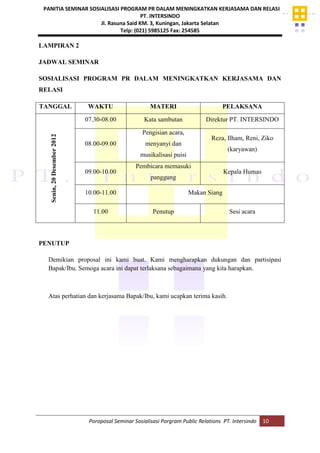 PANITIA SEMINAR SOSIALISASI PROGRAM PR DALAM MENINGKATKAN KERJASAMA DAN RELASI
PT. INTERSINDO
Jl. Rasuna Said KM. 3, Kuningan, Jakarta Selatan
Telp: (021) 5985125 Fax: 254585
Poroposal Seminar Sosialisasi Porgram Public Relations PT. Intersindo 10
LAMPIRAN 2
JADWAL SEMINAR
SOSIALISASI PROGRAM PR DALAM MENINGKATKAN KERJASAMA DAN
RELASI
TANGGAL WAKTU MATERI PELAKSANA
Senin,20Desember2012
07.30-08.00 Kata sambutan Direktur PT. INTERSINDO
08.00-09.00
Pengisian acara,
menyanyi dan
musikalisasi puisi
Reza, Ilham, Reni, Ziko
(karyawan)
09.00-10.00
Pembicara memasuki
panggung
Kepala Humas
10.00-11.00 Makan Siang
11.00 Penutup Sesi acara
PENUTUP
Demikian proposal ini kami buat. Kami mengharapkan dukungan dan partisipasi
Bapak/Ibu. Semoga acara ini dapat terlaksana sebagaimana yang kita harapkan.
Atas perhatian dan kerjasama Bapak/Ibu, kami ucapkan terima kasih.
 