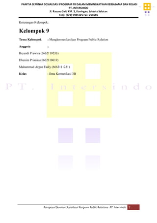 PANITIA SEMINAR SOSIALISASI PROGRAM PR DALAM MENINGKATKAN KERJASAMA DAN RELASI
PT. INTERSINDO
Jl. Rasuna Said KM. 3, Kuningan, Jakarta Selatan
Telp: (021) 5985125 Fax: 254585
Poroposal Seminar Sosialisasi Porgram Public Relations PT. Intersindo 2
Keterangan Kelompok:
Kelompok 9
Tema Kelompok : Mengkomunikasikan Program Public Relation
Anggota :
Bryandi Prawira (6662110556)
Dhenim Prianka (6662110619)
Muhammad Argan Fadly (6662111231)
Kelas : Ilmu Komunikasi 3B
 