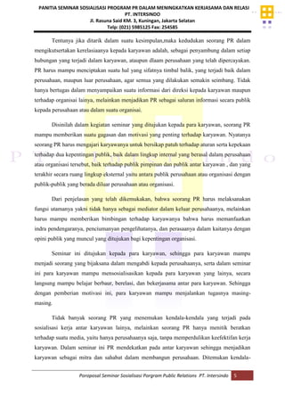 PANITIA SEMINAR SOSIALISASI PROGRAM PR DALAM MENINGKATKAN KERJASAMA DAN RELASI
PT. INTERSINDO
Jl. Rasuna Said KM. 3, Kuningan, Jakarta Selatan
Telp: (021) 5985125 Fax: 254585
Poroposal Seminar Sosialisasi Porgram Public Relations PT. Intersindo 5
Tentunya jika ditarik dalam suatu kesimpulan,maka kedudukan seorang PR dalam
mengikutsertakan kerelasiaanya kepada karyawan adalah, sebagai penyambung dalam setiap
hubungan yang terjadi dalam karyawan, ataupun dlaam perusahaan yang telah dipercayakan.
PR harus mampu menciptakan suatu hal yang sifatnya timbal balik, yang terjadi baik dalam
perusahaan, maupun luar perusahaan, agar semua yang dilakukan semakin seimbang. Tidak
hanya bertugas dalam menyampaikan suatu informasi dari direksi kepada karyawan maupun
terhadap organisai lainya, melainkan menjadikan PR sebagai saluran informasi secara publik
kepada perusahaan atau dalam suatu organisai.
Disinilah dalam kegiatan seminar yang ditujukan kepada para karyawan, seorang PR
mampu memberikan suatu gagasan dan motivasi yang penting terhadap karyawan. Nyatanya
seorang PR harus mengajari karyawanya untuk bersikap patuh terhadap aturan serta kepekaan
terhadap dua kepentingan publik, baik dalam lingkup internal yang berasal dalam perusahaan
atau organisasi tersebut, baik terhadap publik pimpinan dan publik antar karyawan , dan yang
terakhir secara ruang lingkup eksternal yaitu antara publik perusahaan atau organisasi dengan
publik-publik yang berada diluar perusahaan atau organisasi.
Dari penjelasan yang telah dikemukakan, bahwa seorang PR harus melaksanakan
fungsi utamanya yakni tidak hanya sebagai mediator dalam keluar perusahaanya, melainkan
harus mampu memberikan bimbingan terhadap karyawanya bahwa harus memanfaatkan
indra pendengaranya, penciumanyan pengelihatanya, dan perasaanya dalam kaitanya dengan
opini publik yang muncul yang ditujukan bagi kepentingan organisasi.
Seminar ini ditujukan kepada para karyawan, sehingga para karyawan mampu
menjadi seorang yang bijaksana dalam mengabdi kepada perusahaanya, serta dalam seminar
ini para karyawan mampu mensosialisasikan kepada para karyawan yang lainya, secara
langsung mampu belajar berbaur, berelasi, dan bekerjasama antar para karyawan. Sehingga
dengan pemberian motivasi ini, para karyawan mampu menjalankan tugasnya masing-
masing.
Tidak banyak seorang PR yang menemukan kendala-kendala yang terjadi pada
sosialisasi kerja antar karyawan lainya, melainkan seorang PR hanya menitik beratkan
terhadap suatu media, yaitu hanya perusahaanya saja, tanpa memperdulikan keefektifan kerja
karyawan. Dalam seminar ini PR mendekatkan pada antar karyawan sehingga menjadikan
karyawan sebagai mitra dan sahabat dalam membangun perusahaan. Ditemukan kendala-
 