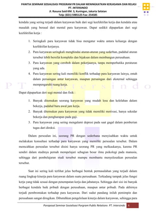 PANITIA SEMINAR SOSIALISASI PROGRAM PR DALAM MENINGKATKAN KERJASAMA DAN RELASI
PT. INTERSINDO
Jl. Rasuna Said KM. 3, Kuningan, Jakarta Selatan
Telp: (021) 5985125 Fax: 254585
Poroposal Seminar Sosialisasi Porgram Public Relations PT. Intersindo 6
kendala yang sering terjadi dalam karyawan baik dari segi keefektifan kerja dan kendala atau
masalah yang berasal dari mental para karyawan. Dapat sedikit dipaparkan dari segi
keefektifan kerja :
1. Seringkali para karyawan tidak bisa mengatur waktu antara keluarga dengan
keefektifan kerjanya.
2. Para karyawan seringkali menghindai aturan-aturan yang sederhan, padahal aturan
tersebut lebih bersifat kompleks dan bijaksan dalam membangun perusahaan.
3. Para karyawan yang ceroboh dalam pekerjaanya, tanpa memperhatika peraturan
yang ada.
4. Para karyawan sering kali memiliki konflik terhadap para karyawan lainya, entah
dalam persaingan antar karyawan, maupun persaingan dari eksternal sehingga
mempengaruhi ruang kerja.
Dapat dipaparkan deri segi mental dan fisik :
1. Banyak ditemukan seorang karyawan yang mudah lesu dan kelelahan dalam
bekerja, padahal baru awal jam kerja.
2. Banyak ditemukan para karyawan yang tidak memiliki motivasi, hanya sekedar
bekerja dan pengharapan pada gaji.
3. Para karyawan yang sering mengalami depresi pada saat gagal dalam pemberian
tugas dari direksi.
Dalam persoalan ini, seorang PR dengan sederhana menyisahkan waktu untuk
melakukan konsultasi terhadap para karyawan yang memiliki persoalan tersebut. Dalam
memcahkan persoalan tersebut disini hanya seorang PR yang melkaukanya, karena PR
sendiri dalam studinya pernah mempelajari sebagian besar ilmu psikologi pada manusia,
sehingga dari pembelajaran studi tersebut mampu membantu menyelesaikan persoalan
tersebut.
Saat ini sering kali terlihat jelas berbagai bentuk permasalahan yang terjadi dalam
ruang lingkup kinerja para karyawan dalam suatu perusahaan. Terkadang tampak jelas fungsi
kerja yang tidak sesuai dengan penempatan kerja dan jabatanya. Sehingga dari sisi ini banyak
berbagai kendala baik pribadi dengan perusahaan, maupun antar pribadi. Pada akhirnya
terjadi pembrontakan terhadap para karyawan. Dari sudut pandang inilah pemimpin dan
perusahaan sangat dirugikan. Dibutuhkan pengelolaan kinerja dalam karyawan, sehingga para
 