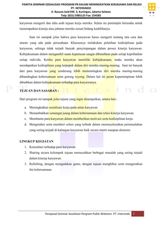 PANITIA SEMINAR SOSIALISASI PROGRAM PR DALAM MENINGKATKAN KERJASAMA DAN RELASI
PT. INTERSINDO
Jl. Rasuna Said KM. 3, Kuningan, Jakarta Selatan
Telp: (021) 5985125 Fax: 254585
Poroposal Seminar Sosialisasi Porgram Public Relations PT. Intersindo 7
karyawan mengerti dan tahu arah tujuan kerja mereka. Selain itu pemimpin berusaha untuk
menempatkan kinerja atau jabatan mereka sesuai bidang keahlihanya.
Saat ini nampak jelas bahwa para karyawan harus mengerti tentang tata cara dan
aturan yang ada pada perusahaan. Khususnya melakukan pelatihan kedisiplinan pada
karyawan, sehinga tidak terjadi banyak penyimpangan dalam proses kinerja karyawan.
Kebijaksanaan dalam mengambil suatu keputusan sangat dibutuhkan pada setiap kepribadian
setiap individu. Ketika para karyawan memiliki kebijaksanaan, maka mereka akan
mendapatkan kedisiplinan yang terpupuk dalam diri mereka masing-masing. Saat ini banyak
dari para karyawan yang cenderung lebih mementingkan diri mereka masing-masing
dibandingkan kebersamaan serta gotong royong. Dalam hal ini peran kepemimpinan lebih
dibuthkan dalam kebijaksanaan terhadap para karyawanya.
TUJUAN DAN SASARAN :
Dari program ini nampak jelas tujuan yang ingin disampaikan, antara lain :
a. Meningkatkan sosialisasi kerja pada antar karyawan
b. Menambahkan semangat juang dalam kebersamaan dan relasi kinerja karyawan.
c. Membantu para karyawan dalam memberikan motivasi serta kedisiplinan kerja.
d. Mengetahui serta memberi solusi yang terbaik dalam memnyelesaikan permasalahan
yang sering terjadi di kalangan karyawan baik secara intern maupun eksteren.
LINGKUP KEGIATAN
1. Konsultasi terhadap para karyawan
2. Sharing secara kelompok tujuan memecahkan berbagai masalah yang sering terjadi
dalam kinerja karyawan.
3. Refrehing, dengan mengadakan game, dengan tujuan menghibur serta mengeratkan
tlai kebersamaan.
 