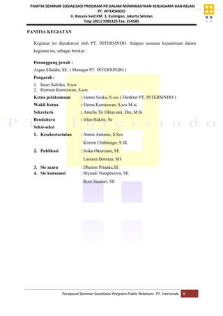 PANITIA SEMINAR SOSIALISASI PROGRAM PR DALAM MENINGKATKAN KERJASAMA DAN RELASI
PT. INTERSINDO
Jl. Rasuna Said KM. 3, Kuningan, Jakarta Selatan
Telp: (021) 5985125 Fax: 254585
Poroposal Seminar Sosialisasi Porgram Public Relations PT. Intersindo 8
PANITIA KEGIATAN
Kegiatan ini diprakarsai oleh PT. INTERSINDO. Adapun susunan kepanitiaan dalam
kegiatan ini, sebagai berikut :
Penanggung jawab :
Argan Silalahi, SE. ( Manager PT. INTERSINDO )
Pengarah :
1. Intan Subrika, S.sos
2. Herman Kurniawan, S.sos
Ketua pelaksanaan : Hermi Sosko, S.sos ( Direktur PT. INTERSINDO )
Wakil Ketua : Herna Kurniawan, S,sos M.si.
Sekretaris : Amelia Tri Oktaviani, Dra, M.Si
Bendahara : Irfan Hakim, Se
Seksi-seksi
1. Kesekretariatan : Anton Antonio, S.Sos
Kirmin Chabniago, S.IK
2. Publikasi : Siska Oktaviani, SE
Lusiana Dorman, SH
3. Sie acara : Dhenim Prianka,SE
4. Sie konsumsi : Bryandi Nataprawira, SE
Roni Sianturi, SE
 