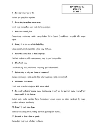 1. Be what you want to be.
Jadilah apa yang kau inginkan
2. Better forgiven than resentment.
Lebih baik memaafkan dari pada berlaku dendam
3. Bad news travels fast.
Orang-orang cenderung untuk mengedarkan berita buruk (kecelakaan, penyakit dll) sangat
cepat.
4. Beauty is in the eye of the beholder.
Orang yang berbeda memiliki selera yang berbeda.
5. Better be alone than in bad company.
Hati-hati dalam memilih orang-orang yang bergaul dengan kita.
6. Blood will out.
Latar belakang atau pendidikan seseorang pasti akan terlihat
7. By learning to obey we know to command.
Dengan memahami untuk patuh kita tahu bagaimana untuk memerintah
8. Better late than never.
Lebih baik terlambat daripada tidak sama sekali
9. Be a self-sufficient young man. Continuing to rely on the parents make yourself get
into trouble in the future.
Jadilah anak muda mandiri. Terus bergantung kepada orang tua akan membuat diri Anda
kesulitan di masa mendatang.
10. Beauty is only skin deep.
Karakter seseorang lebih penting daripada penampilan mereka.
11. Be swift to hear, slow to speak.
Dengarkan baik-baik sebelum berbicara.
JUVRIANTO CJ
15B01130
CLASS D
 