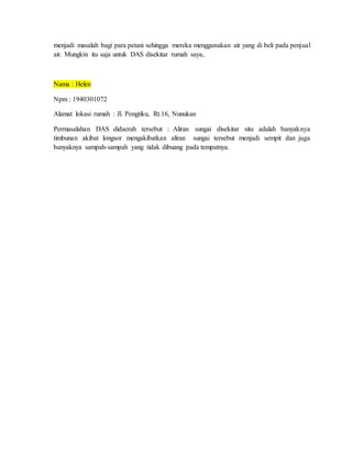 menjadi masalah bagi para petani sehingga mereka menggunakan air yang di beli pada penjual
air. Mungkin itu saja untuk DAS disekitar rumah saya,
Nama : Helen
Npm : 1940301072
Alamat lokasi rumah : Jl. Pongtiku, Rt.16, Nunukan
Permasalahan DAS didaerah tersebut : Aliran sungai disekitar situ adalah banyaknya
timbunan akibat longsor mengakibatkan aliran sungai tersebut menjadi sempit dan juga
banyaknya sampah-sampah yang tidak dibuang pada tempatnya.
 