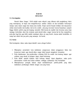 BAB III
PENUTUP
3.1. Kesimpulan
Daerah Aliran Sungai / DAS adalah suatu wilayah yang dibatasi oleh penghubung bukit
yang menampung air hujan dan mengalirkannya melalui saluran air dan kemudian berkumpul
menuju suatu muara sungai laut danau atau waduk. Tetapi saat ini banyak keluhan dari masyarakat
sekitar akan kondisi dan kualitas dari air itu sendiri , ada yang tercemari karena banyaknya sampah
hingga limbah pabrik yang tak kunjung meredah. Oleh karena itu marilah kita bersama-sama tetap
menjaga kebersihan alam kita terutama pada daerah aliran sungai karena hal itu bisa menjadikan
poin plus bagi kita agar lebih mudah mendapat aliran air yang bersih , karena untuk beraktifitas di
setiap hari tubuh kita jua perlu yang namanya Air bersih .
3.2. Saran
Dari kesimpulan diatas maka dapat diambil saran sebagai berikut :
1. Diharapkan pemerintah kota melakukan pengawasan dalam penggunaan lahan dan
konservasi tanah, agar daerah aliran sungai tidak banyak mengalami kerusakan.
2. Perlu diadakannya dan pembersihan terhadap DAS itu sendiri dan kantong lumpur agar
sedimen yang masuk ke jaringan irigasi dapat berkurang.
3. Perlu diteliti apakah sedimen hasil kantong lumpur dapat digunakan, maka perlu
direncanakan wadah atau kolam sedimen, sehingga sedimennya bisa bermanfaat.
4. Diharapkannya penegak hukum dapat menindaklanjuti pabrik-pabrik yang tidak
melakukan pembuangan limbah dengan cara yang benar.
 
