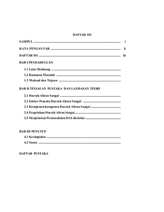 DAFTAR ISI
SAMPUL ............................................................................................................ i
KATA PENGANTAR ....................................................................................... ii
DAFTAR ISI ...................................................................................................... iii
BAB I PENDAHULUAN
1.1 Latar Belakang ......................................................................................
1.2 Rumusan Masalah ................................................................................
1.3 Maksud dan Tujuan .............................................................................
BAB II TINJAUAN PUSTAKA DAN LANDASAN TEORI
2.1 Daerah Aliran Sungai ...........................................................................
2.2 Faktor Penentu Daerah Aliran Sungai ...............................................
2.3 Kompenen-kompenen Daerah Aliran Sungai .....................................
2.4 Pengelolaan Daerah Aliran Sungai .........................................................
2.5 Menjelaskan Permasalahan DAS disekitar ............................................
BAB III PENUTUP
4.1 Kesimpulan ............................................................................................
4.2 Saran ......................................................................................................
DAFTAR PUSTAKA
 