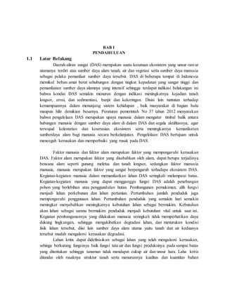 BAB I
PENDAHULUAN
1.1 Latar Belakang
Daerah aliran sungai (DAS) merupakan suatu kesatuan ekosistem yang unsur-unsur
utamanya terdiri atas sumber daya alam tanah, air dan vegetasi serta sumber daya manusia
sebagai pelaku pemanfaat sumber daya tersebut. DAS di beberapa tempat di Indonesia
memikul beban amat berat sehubungan dengan tingkat kepadatan yang sangat tinggi dan
pemanfaatan sumber daya alamnya yang intensif sehingga terdapat indikasi belakangan ini
bahwa kondisi DAS semakin menurun dengan indikasi meningkatnya kejadian tanah
longsor, erosi, dan sedimentasi, banjir dan kekeringan. Disisi lain tuntutan terhadap
kemampuannya dalam menunjang sistem kehidupan , baik masyarakat di bagian hulu
maupun hilir demikian besarnya. Peraturan pemerintah No 37 tahun 2012 menyatakan
bahwa pengelolaan DAS merupakan upaya manusia dalam mengatur timbal balik antara
hubungan manusia dengan sumber daya alam di dalam DAS dan segala aktifitasnya, agar
terwujud kelestarian dan keserasian ekosistem serta meningkatnya kemanfaatan
sumberdaya alam bagi manusia secara berkelanjutan. Pengelolaan DAS bertujuan untuk
mencegah kerusakan dan memperbaiki yang rusak pada DAS.
Faktor manusia dan faktor alam merupakan faktor yang mempengaruhi kerusakan
DAS. Faktor alam merupakan faktor yang disebabkan oleh alam, dapat berupa terjadinya
bencana alam seperti gunung meletus dan tanah longsor, sedangkan faktor manusia
manusia, manusia merupakan faktor yang sangat berpengaruh terhadapa ekosistem DAS.
Kegiatan-kegiatan manusia dalam memanfaatkan lahan DAS seringkali melampaui batas.
Kegiatan-kegiatan manusia yang dapat mengganggu fungsi DAS adalah penebangan
pohon yang berlebihan atau penggundulan hutan. Pembangunan pemukiman, alih fungsi
menjadi lahan perkebunan dan lahan pertanian. Pertumbuhan jumlah penduduk juga
mempengaruhi penggunaan lahan. Pertumbuhan penduduk yang semakin hari semakin
meningkat menyebabkan meningkatnya kebutuhan lahan sebagai bermukim. Kebutuhan
akan lahan sebagai sarana bermukim penduduk menjadi kebutuhan vital untuk saat ini.
Kegiatan pembangunannya yang dilakukan manusia seringkali tidak memperhatikan daya
dukung lingkungan, sehingga mengakibatkan degradasi lahan, dan menurukan kondisi
fisik lahan tersebut, diisi lain sumber daya alam utama yaitu tanah dan air keduanya
tersebut mudah mengalami kerusakan degradasi.
Lahan kritis dapat didefinisikan sebagai lahan yang telah mengalami kerusakan,
sehinga berkurang fungsinya baik fungsi tata air dan fungsi produksinya pada sampai batas
yang ditentukan sehingga tanaman tidak mendapat cukup air dan unsur hara. Laha kritis
ditandai oleh rusaknya struktur tanah serta menurunnya kualitas dan kuantitas bahan
 