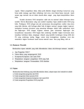 organic. Dalam pengelolaan lahan, lahan perlu dikelola dengan teknologi konservasi yang
benar untuk menjaga agar lahan terlindungi dari erosi, erosi bukan hanya merusak tanah
namun juga merusak tata air dalam daerah aliran sungai yang dapat menyebabkan lahan
kritis.
Kondisi ekosistem DAS merupakan salah satu isu nasional dalam beberapa tahun
terakhir. Hal ini dikarenakan salag satu variabel terjadinya hujan adalah kondisi DAS yang
kritis. Pentingnya DAS sebagai satu unit perencanaan dan pengelolaan sumber daya alam
yang telah diterima oleh berbagai pihak baik di tingkat nasional maupun tingkat regional,
merupakan kesatuan ekosistem yang mencakup hubungan timbal balik sumberdaya alam
dan lingkungan DAS dengan kegiatan manusia guna kelestarian lingkungan dan
kesejahteraan masyarakat. DAS bagian hulu cenderung memiliki tingkat kerawanan akan
terjadinya kekritisan lahan, mengingat wilayah yang memiliki kemiringan lereng lebih dari
8% yang cenderung mering hingga curam akan kemungkinan terjadinya erosi dan
menurukan tingkat kesuburan tanah karena material unsur hara yang hilang oleh air
1.2. Rumusan Masalah
Berdasarkan tujuan makalah yang telah dikemukakan diatas ada beberapa rumusan masalah :
a. Apa Pengertian DAS ?
b. Faktor-faktor yang mempengaruhi DAS
c. Kompenen-Kompenen dari suatu DAS
d. Menjelaskan mengenai pengelolaan DAS yang baik
e. Menjelaskan mengenai Permasalahan DAS disekitar
1.3. Tujuan
Berdasarkan latar belakang yang telah dikemukakan diatas, adapun tujuan dari makalah ini adalah
a. Untuk mengetahui pengertian dari DAS
b. Untuk mengetahui faktor penentu DAS
c. Untuk mengetahui kompenen-kompenen dari suatu DAS
d. Untuk mengetahui Pengelolaan DAS yang baik.
 