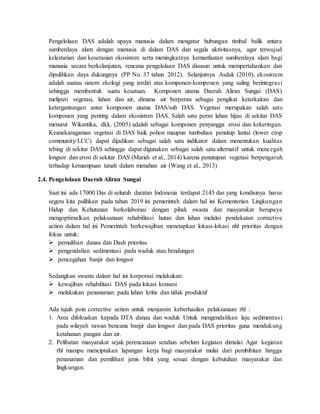 Pengelolaan DAS adalah upaya manusia dalam mengatur hubungan timbal balik antara
sumberdaya alam dengan manusia di dalam DAS dan segala aktivitasnya, agar terwujud
kelestarian dan keserasian ekosistem serta meningkatnya kemanfaatan sumberdaya alam bagi
manusia secara berkelanjutan, rencana pengelolaan DAS disusun untuk mempertahankan dan
dipulihkan daya dukungnya (PP No. 37 tahun 2012). Selanjutnya Asdak (2010), ekosistem
adalah suatau sistem ekologi yang terdiri atas komponen-komponen yang saling berintegrasi
sehingga membentuk suatu kesatuan. Komponen utama Daerah Aliran Sungai (DAS)
meliputi vegetasi, lahan dan air, dimana air berperan sebagai pengikat keterkaitan dan
ketergantungan antar komponen utama DAS/sub DAS. Vegetasi merupakan salah satu
komponen yang penting dalam ekosistem DAS. Salah satu peran lahan hijau di sekitar DAS
menurut Wikantika, dkk. (2005) adalah sebagai komponen penyangga erosi dan kekeringan.
Keanekaragaman vegetasi di DAS baik pohon maupun tumbuhan penutup lantai (lower crop
community/LCC) dapat dijadikan sebagai salah satu indikator dalam menentukan kualitas
tebing di sekitar DAS sehingga dapat digunakan sebagai salah satu alternatif untuk mencegah
longsor dan erosi di sekitar DAS (Maridi et al., 2014) karena penutupan vegetasi berpengaruh
terhadap kemampuan tanah dalam menahan air (Wang et al., 2013)
2.4. Pengelolaan Daerah Aliran Sungai
Saat ini ada 17000 Das di seluruh daratan Indonesia terdapat 2145 das yang kondisinya harus
segera kita pulihkan pada tahun 2019 ini pemerintah dalam hal ini Kementerian Lingkungan
Hidup dan Kehutanan berkolaborasi dengan pihak swasta dan masyarakat berupaya
mengoptimalkan pelaksanaan rehabilitasi hutan dan lahan melalui pendekatan corrective
action dalam hal ini Pemerintah berkewajiban menetapkan lokasi-lokasi nhl prioritas dengan
fokus untuk:
 pemulihan danau dan Dash prioritas
 pengendalian sedimentasi pada waduk atau bendungan
 pencegahan banjir dan longsor
Sedangkan swasta dalam hal ini korporasi melakukan:
 kewajiban rehabilitasi DAS pada lokasi konsesi
 melakukan penanaman pada lahan kritis dan tidak produktif
Ada tujuh poin corrective action untuk menjamin keberhasilan pelaksanaan rhl :
1. Area difokuskan kepada DTA danau dan waduk Untuk mengendalikan laju sedimentasi
pada wilayah rawan bencana banjir dan longsor dan pada DAS prioritas guna mendukung
ketahanan pangan dan air.
2. Pelibatan masyarakat sejak perencanaan setahun sebelum kegiatan dimulai Agar kegiatan
rhl mampu menciptakan lapangan kerja bagi masyarakat mulai dari pembibitan hingga
penanaman dan pemilihan jenis bibit yang sesuai dengan kebutuhan masyarakat dan
lingkungan.
 