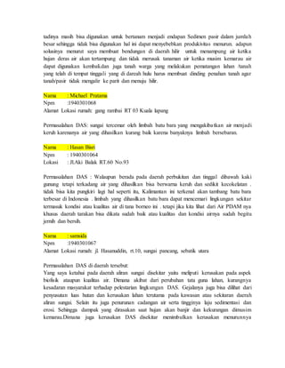 tadinya masih bisa digunakan untuk bertanam menjadi endapan Sedimen pasir dalam jumlah
besar sehingga tidak bisa digunakan hal ini dapat menyebebkan produkivitas menurun. adapun
solusinya menurut saya membuat bendungan di daerah hilir untuk menampung air ketika
hujan deras air akan tertampung dan tidak merusak tanaman air ketika musim kemarau air
dapat digunakan kembali.dan juga tanah warga yang melakukan pematangan lahan /tanah
yang telah di tempat tinggali yang di dareah hulu harus membuat dinding penahan tanah agar
tanah/pasir tidak mengalir ke parit dan menuju hilir.
Nama : Michael Pratama
Npm :1940301068
Alamat Lokasi rumah: gang rambai RT 03 Kuala lapang
Permasalahan DAS: sungai tercemar oleh limbah batu bara yang mengakibatkan air menjadi
keruh karenanya air yang dihasilkan kurang baik karena banyaknya limbah bersebaran.
Nama : Hasan Bisri
Npm : 1940301064
Lokasi : Jl.Aki Balak RT.60 No.93
Permasalahan DAS : Walaupun berada pada daerah perbukitan dan tinggal dibawah kaki
gunung tetapi terkadang air yang dihasilkan bisa berwarna keruh dan sedikit kecokelatan .
tidak bisa kita pungkiri lagi hal seperti itu, Kalimantan ini terkenal akan tambang batu bara
terbesar di Indonesia . limbah yang dihasilkan batu bara dapat mencemari lingkungan sekitar
termasuk kondisi atau kualitas air di tana borneo ini . tetapi jika kita lihat dari Air PDAM nya
khusus daerah tarakan bisa dikata sudah baik atau kualitas dan kondisi airnya sudah begitu
jernih dan bersih.
Nama : samsida
Npm :1940301067
Alamat Lokasi rumah: jl. Hasanuddin, rt.10, sungai pancang, sebatik utara
Permasalahan DAS di daerah tersebut:
Yang saya ketahui pada daerah aliran sungai disekitar yaitu meliputi kerusakan pada aspek
biofisik ataupun kualitas air. Dimana akibat dari perubahan tata guna lahan, kurangnya
kesadaran masyarakat terhadap pelestarian lingkungan DAS. Gejalanya juga bisa dilihat dari
penyusutan luas hutan dan kerusakan lahan terutama pada kawasan atau sekitaran daerah
aliran sungai. Selain itu juga penurunan cadangan air serta tingginya laju sedimentasi dan
erosi. Sehingga dampak yang dirasakan saat hujan akan banjir dan kekurangan dimusim
kemarau.Dimana juga kerusakan DAS disekitar menimbulkan kerusakan menurunnya
 