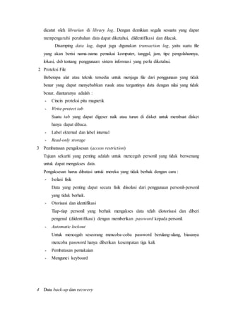 dicatat oleh librarian di library log. Dengan demikian segala sesuatu yang dapat
mempengaruhi perubahan data dapat diketahui, diidentifikasi dan dilacak.
Disamping data log, dapat juga digunakan transaction log, yaitu suatu file
yang akan berisi nama-nama pemakai komputer, tanggal, jam, tipe pengolahannya,
lokasi, dsb tentang penggunaan sistem informasi yang perlu diketahui.
2 Proteksi File
Beberapa alat atau teknik tersedia untuk menjaga file dari penggunaan yang tidak
benar yang dapat menyebabkan rusak atau tergantinya data dengan nilai yang tidak
benar, diantaranya adalah :
- Cincin proteksi pita magnetik
- Write-protect tab
Suatu tab yang dapat digeser naik atau turun di disket untuk membuat disket
hanya dapat dibaca.
- Label ekternal dan label internal
- Read-only storage
3 Pembatasan pengaksesan (access restriction)
Tujuan sekuriti yang penting adalah untuk mencegah personil yang tidak berwenang
untuk dapat mengakses data.
Pengaksesan harus dibatasi untuk mereka yang tidak berhak dengan cara :
- Isolasi fisik
Data yang penting dapat secara fisik diisolasi dari penggunaan personil-personil
yang tidak berhak.
- Otorisasi dan identifikasi
Tiap-tiap personil yang berhak mengakses data telah diotorisasi dan diberi
pengenal (diidentifikasi) dengan memberikan password kepada personil.
- Automatic lockout
Untuk mencegah seseorang mencoba-coba password berulang-ulang, biasanya
mencoba password hanya diberikan kesempatan tiga kali.
- Pembatasan pemakaian
- Mengunci keyboard
4 Data back-up dan recovery
 