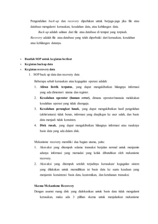 Pengendalian back-up dan recovery diperlukan untuk berjaga-jaga jika file atau
database mengalami kerusakan, kesalahan data, atau kehilangan data.
Back-up adalah salinan dari file atau database di tempat yang terpisah.
Recovery adalah file atau database yang telah diperbaiki dari kerusakan, kesalahan
atau kehilangan datanya.
 Buatlah SOP untuk kegiatan berikut
 Kegiatan backup data
 Kegiatan recovery data
1. SOP back up data dan recovery data
Beberapa sebab kerusakan atau kegagalan operasi adalah:
1. Aliran listrik terputus, yang dapat mengakibatkan hilangnya informasi
yang ada dimemori utama dan register.
2. Kesalahan operator (human error), dimana operator/manusia melakukan
kesalahan operasi yang tidak disengaja.
3. Kesalahan perangkat lunak, yang dapat mengakibatkan hasil pengolahan
(akhir/antara) tidak benar, informasi yang disajikqan ke user salah, dan basis
data menjadi tidak konsisten.
4. Disk rusak, yang dapat mengakibatkan hilangnya informasi atau rusaknya
basis data yang ada dalam disk.
Mekanisme recovery memiliki dua bagian utama, yaitu:
1. Aksi-aksi yang ditempuh selama transaksi berjalan normal untuk menjamin
adanya informasi yang memadai yang kelak dibutuhkan oleh mekanisme
recovery.
2. Aksi-aksi yang ditempuh setelah terjadinya kerusakan/ kegagalan sistem
yang dilakukan untuk memulihkan isi basis data ke suatu keadaan yang
menjamin konsistensi basis data, keatomikan, dan ketahanan transaksi.
Skema Mekanisme Recovery
Dengan asumsi ruang disk yang dialokasikan untuk basis data tidak mengalami
kerusakan, maka ada 3 pilihan skema untuk menjalankan mekanisme
 