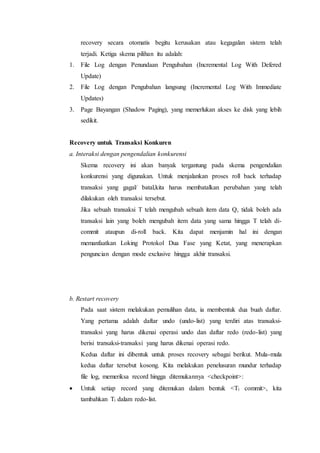 recovery secara otomatis begitu kerusakan atau kegagalan sistem telah
terjadi. Ketiga skema pilihan itu adalah:
1. File Log dengan Penundaan Pengubahan (Incremental Log With Defered
Update)
2. File Log dengan Pengubahan langsung (Incremental Log With Immediate
Updates)
3. Page Bayangan (Shadow Paging), yang memerlukan akses ke disk yang lebih
sedikit.
Recovery untuk Transaksi Konkuren
a. Interaksi dengan pengendalian konkurensi
Skema recovery ini akan banyak tergantung pada skema pengendalian
konkurensi yang digunakan. Untuk menjalankan proses roll back terhadap
transaksi yang gagal/ batal,kita harus membatalkan perubahan yang telah
dilakukan oleh transaksi tersebut.
Jika sebuah transaksi T telah mengubah sebuah item data Q, tidak boleh ada
transaksi lain yang boleh mengubah item data yang sama hingga T telah di-
commit ataupun di-roll back. Kita dapat menjamin hal ini dengan
memanfaatkan Loking Protokol Dua Fase yang Ketat, yang menerapkan
penguncian dengan mode exclusive hingga akhir transaksi.
b. Restart recovery
Pada saat sistem melakukan pemulihan data, ia membentuk dua buah daftar.
Yang pertama adalah daftar undo (undo-list) yang terdiri atas transaksi-
transaksi yang harus dikenai operasi undo dan daftar redo (redo-list) yang
berisi transaksi-transaksi yang harus dikenai operasi redo.
Kedua daftar ini dibentuk untuk proses recovery sebagai berikut. Mula-mula
kedua daftar tersebut kosong. Kita melakukan penelusuran mundur terhadap
file log, memeriksa record hingga ditemukannya <checkpoint>:
 Untuk setiap record yang ditemukan dalam bentuk <Ti commit>, kita
tambahkan Ti dalam redo-list.
 