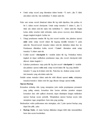  Untuk setiap record yang ditemukan dalam bentuk <Ti start>, jika Ti tidak
ada dalam redo-list, kita tambahkan Ti dalam undo-list.
Pada saat semua record dimaksud dalam file log telah diperiksa, kita periksa isi
list L dalam record checkpoint. Untuk setiap transaksi Ti dalam L, jika Ti
tidak ada dalam redo-list maka kita tambahkan Ti dalam undo-list. Begitu
kedua daftar tersebut telah terbentuk, maka proses recovery akan dilakukan
dengan langkah-langkah berikut ini:
1. Ulangi penelusuran mundur file log dari record terakhir, dan jalankan operasi
undo untuk setiap record dalam file logyang memiliki transaksi Ti pada
undo-list. Record-record transaksi dalam redo-list diabaikan dalam fase ini.
Penelusuran dihentikan ketika record <Tistart> ditemukan untuk setiap
transaksi Ti dalam undo-list.
2. Carilah record <checkpoint L> terakhir dalam file log. Perhatikan bahwa
langkah ini dapat melibatkan penelusuran maju, jika record checkpoint telah
dilewati dalam langkah 1.
3. Lakukan penelusuran maju pada file log dari record <checkpoint L> terakhir
dan jalankan operasi redo untuk setiap record dalam file log yang dimiliki
transaksi Ti yang da di dalam redo-list. Pada fase ini, abaikan semua record
dari transaksi yang ada dalam undo-list.
Setelah semua transaksi dalam undo-list telah dikenai operasi undo, selanjutnya
transaksi-transaksi dalam redo-list juga dikenai denagn operasi redo.
Operasi Backup
Kerusakan terhadap disk (yang merupakan jenis media penyimpanan permanent
yang paling umum), kerusakan data karena aktivitas pemakai ataupun
kerusakan data oleh aplikasi eksternal, dapat diantisipasi dengan melakukan
operasi backup secara periodik. Menjalankan operasi backup secara rutin
merupakan tugas pengelolaan basis data yang penting.
Berdasarkan waktu pelaksanaan atau strateginya, ada 2 jenis operasi backup yang
dapat kita pilih, yaitu:
 Backup Statis, di mana backup dilakukan dengan lebih dulu menonaktifkan
basis data secara keseluruhan.
 