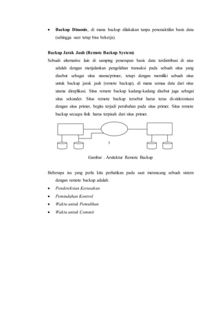  Backup Dinamis, di mana backup dilakukan tanpa penonaktifan basis data
(sehingga user tetap bisa bekerja).
Backup Jarak Jauh (Remote Backup System)
Sebuah alternative lain di samping penerapan basis data terdistribusi di atas
adalah dengan menjalankan pengolahan transaksi pada sebuah situs yang
disebut sebagai situs utama/primer, tetapi dengan memiliki sebuah situs
untuk backup jarak jauh (remote backup), di mana semua data dari situs
utama direplikasi. Situs remote backup kadang-kadang disebut juga sebagai
situs sekunder. Situs remote backup tersebut harus terus di-sinkronisasi
dengan situs primer, begitu terjadi perubahan pada situs primer. Situs remote
backup secaqra fisik harus terpisah dari situs primer.
Gambar . Arsitektur Remote Backup
Beberapa isu yang perlu kita perhatikan pada saat merancang sebuah sistem
dengan remote backup adalah:
 Pendeteksian Kerusakan
 Pemindahan Kontrol
 Waktu untuk Pemulihan
 Waktu untuk Commit
p
r
i
m
e
r
n
e
t
w
o
r
k
b
a
c
k
u
p
l
o
g
r
e
c
o
r
d
 
