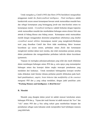 Untuk mengukur g, Cattell (1943) dan Horn (1976) berelaborsi mengusulkan
penggunaan model the fluidcrystallized intelligence. Fluid intelligence adalah
karakteristik secara umum kemampuan bawaan untuk memecahkan masalah baru
dan sebagai kemampuan yang bertanggung jawab atas inter-korelasi antara tes
kemampuan mental. Crystallized intelligence adalah berkaitan dengan kapasitas
untuk memecahkan masalah dan membedakan hubungan antara elemen fisik atau
abstrak di bidang khusus atau bidang umum. Kemampuan untuk memecahkan
maslah dengan menggunakan akumulasi pengetahuan sebelumnya yang disebut
crystallized mental abilities (kemampuan mental yang mengkristal).Meskipun
teori yang diusulkan Cattell dan Horn tidak mendukung faktor kesatuan
kecerdasan (g) secara umum, perbedaan antara fluida dan kemampuan
mengkristal melekat dalam teori mereka, dan telah memainkan peranan penting
dalam pemahaman dan menggambarkan perbedaan individu dalam kecerdasan
(g)manusia.
   Tinjauan ini meringkas pekerjaan-pekerjaan yang telah dan masih dilakukan
dalam membangun hubungan antara WM dan g, serta upaya yang memanipulasi
hubungan antara dua konsepsi dalam rangka mencapai pemahaman yang
mendalam dari keduanya.      Untuk memahami hubungandua konsepsi tersebut
maka dilakukan studi literatur dimana perhatian peneliti difokuskan pada hasil-
hasil penelitianbasic, empiric, brain behavior dan modifiability of the construct
mengenai WM dan g yang cukup mendalam, dengan judul penelitian yaitu
“Working Memory and Intelligence: A Brief Review”


B. Masalah


   Masalah yang diangkat dalam jurnal ini adalah mencari keterkaitan antara
hubungan WM dan g. Tujuan dari studi literatur ini adalh mencari ide “how” dan
“why” antara WM dan g bisa saling terkait guna memberikan harapan dan
pemahaman sebagai suatu kekuatan untuk memprediksi hasil kehidupan manusia
yang lebih baik.
 