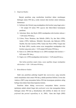 2.   Empirical Studies


        Banyak penelitian yang memberikan kontribusi dalam membangun
     hubungan antara WM dan g untuk mencari data korelasi antara keduanya,
     diantaranya:
     1) Kyllonen dan Christal yang mendapatkan nilai korelasi yang tinggi yaitu r
         = 0,8 sampai 0,9 antara WM capacity dan faktor-faktor kemampuan
         penalaran.
     2) Ackerman, Beier, dan Boyle (2005) mendapatkan nilai korelasi sebesar r
         = 0,48 antara WM dan g.
     3) Colom, Flores Mendoza, dan Rebollo (2003); Fry dan Hale (1996);
         Jurden (1995); Salthouse, Miitchell, Skovronek, dan Babcook (1989);
         Stauffer, Ree dan Carretta (1996); Tucker dan Warr (1996); Vergust dan
         De Boek (2001), mereka semua secar mengejutkan mendapatkan nilai
         korelasi yang sama yaitu r = 0,50 sampai 0,90 antara WM dan g.
     4) Kane et al. (2005) dan Obreauer et al. (2003) mendapat nilai korelasi r =
         0,85 antara WM dan g.
     5) Engle et al. (1999) mendapatkan nilai korelasi r = 0,49 antaraWM dan g.


         Dari kelima penelitian empiris diatas, secara signifikan dengan mendapatkan
     nilai korelasi r = 0,49 – 0,90 antara WM dan g.


3.   Brain Behavior Studies


     Salah satu penelitian psikologi kognitif dan neuroscience yang mencoba
untuk menjelaskan relasi antara WM dan g adalah penelitian Holford, Cowan dan
Andrews (2007) yang menyatakan bahwa WM dan kemampuan penalaran saling
berbagi relasi dalam batas-batas kapasitas tertentu.
     Penelitian dalam bidang neuroscience menyatakan bahwa attention
(perhatian) adalah sebuah fungsi dari prefrontal cortex dan menegaskan bahwa
hubungan antara WM dan g dimediasikan oleh aktifitas di dalam the lateral
prefrontal dan parietal region(Gray et. al., 2003).       Kane dan Engle (2002)
 