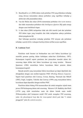 3) Buschkuehl et. al. (2008) dalam studi pelatihan WM yang dilakukan terhadap
    orang dewasa menyatakan adanya perbaikan yang signifikan terhadap g
    akibat dari efek perpindahan dekat.
4) Van der Molen dan rekan (2010) menemukan perbaikan short term memory
    dan tidak menemukan perbaikan nilai Intelligence Quetion (IQ) pada remaja
    dengan cacat intelektual ringan.
5) Li dan rekan (2008) melaporkan tidak ada efek transfer jauh dari pelatihan
    WM dalam tugas yang kompleks dan tidak melaporkan adanya perbaikan
    dalam pengukuran IQ.
    Dari beberapa penelitian terhadap pelatihan WM ternyata ada perbaikan
terhadap cognitif ability walaupun hasilnya belum terlihat secara signifikan.


D. Landasan Teori


   Penelitian studi literatur ini berdasarkan atas teori bahwa kecerdasan (g)
memiliki peranan penting dalam kehidupan sehari-hari (Gottfredson, 1997).
Kemampuan kognitif seperti penalaran dan pemecahan masalah dalam diri
seseorang dapat dilihat dari faktor kecerdasan (g) orang tersebut.         Menurut
Spearmen (1904) menuliskan bahwa kecerdasan faktor penentu dalam
kemampuan kognitif.
   Banyak peneliti yang menyatakan bahwa kecerdasan (g) dapat diperbaiki dan
ditingkatkan dengan cara melihat kapasitas WMC (Working Memory Capacity).
Seperti hasil penelitian oleh Conway, Cowan, Bunting, Therriault dan Mihoff
(2002), Engle, Langklin, Tukolski dan Conway (1999) yang menyatakan bahwa
kecerdasan dapat diprediksi dengan melihat WMC.
   Penelitian dalam bidang WM memunculkan ide untuk mengukur sejauh mana
proses WM berlangsung dalam otak seseorang. Menurut A.D. Baddeley dan Hitch
(1974) yang telah menelurkan suatu ide dalam bentuk suatu model
WMmenyatakan ada3 komponen model WM untuk mengukur WM seseorang,
yaitu: the phonological loop dan the visuo-spatial sketch pad, dan “1 sistem
penggerak” yaitu the central executive.
 