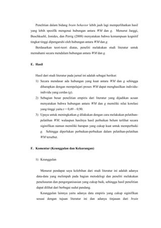 Penelitian dalam bidang brain behavior lebih jauh lagi memperlihatkan hasil
yang lebih spesifik mengenai hubungan antara WM dan g.              Menurut Jaeggi,
Buschkuehl, Jonides, dan Perrig (2008) menyatakan bahwa kemampuan kognitif
tingkat tinggi dipengaruhi oleh hubungan antara WM dan g.
   Berdasarkan teori-teori diatas, peneliti melakukan studi literatur untuk
memahami secara mendalam hubungan antara WM dan g.


E. Hasil


   Hasil dari studi literatur pada jurnal ini adalah sebagai berikut:
   1) Secara mendasar ada hubungan yang kuat antara WM dan g sehingga
       diharapkan dengan mempelajari proses WM dapat menghasilkan individu-
       individu yang cerdas (g).
   2) Sebagian besar penelitian empiris dari literatur yang dijadikan acuan
       menyatakan bahwa hubungan antara WM dan g memiliki nilai korelasi
       yang tinggi yaitu r = 0,49 – 0,90.
   3) Upaya untuk meningkatkan g dilakukan dengan cara melakukan pelatihan-
       pelatihan WM, walaupun hasilnya hasil perbaikan belum terlihat secara
       siginifikan namun memiliki harapan yang cukup kuat untuk memperbaiki
       g. Sehingga diperlukan perbaikan-perbaikan dalam pelatihan-pelatihan
       WM tersebut.


F. Komentar (Keunggulan dan Kekurangan)


   1) Keunggulan


       Menurut pendapat saya kelebihan dari studi literatur ini adalah adanya
    data-data yang melimpah pada bagian metodelogi dan peneliti melakukan
    penelusuran dan pengorganisasian yang cukup baik, sehingga hasil penelitian
    dapat dilihat dari berbagai sudut pandang.
       Keunggulan lainnya yaitu adanya data empiris yang cukup siginifikan
    sesuai dengan tujuan literatur ini dan adanya tinjauan dari brain
 