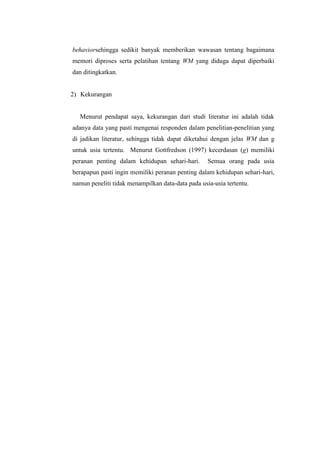 behaviorsehingga sedikit banyak memberikan wawasan tentang bagaimana
memori diproses serta pelatihan tentang WM yang diduga dapat diperbaiki
dan ditingkatkan.


2) Kekurangan


  Menurut pendapat saya, kekurangan dari studi literatur ini adalah tidak
adanya data yang pasti mengenai responden dalam penelitian-penelitian yang
di jadikan literatur, sehingga tidak dapat diketahui dengan jelas WM dan g
untuk usia tertentu. Menurut Gottfredson (1997) kecerdasan (g) memiliki
peranan penting dalam kehidupan sehari-hari.       Semua orang pada usia
berapapun pasti ingin memiliki peranan penting dalam kehidupan sehari-hari,
namun peneliti tidak menampilkan data-data pada usia-usia tertentu.
 