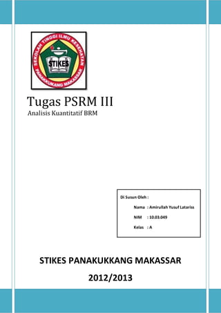 11 
Tugas PSRM III 
Analisis Kuantitatif BRM 
Di Susun Oleh : 
Nama : Amirullah Yusuf Latariss 
NIM : 10.03.049 
Kelas : A 
STIKES PANAKUKKANG MAKASSAR 
2012/2013 
 