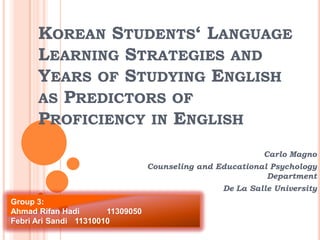 KOREAN STUDENTS‘ LANGUAGE
LEARNING STRATEGIES AND
YEARS OF STUDYING ENGLISH
AS PREDICTORS OF
PROFICIENCY IN ENGLISH
Carlo Magno
Counseling and Educational Psychology
Department

De La Salle University
Group 3:
Ahmad Rifan Hadi
11309050
Febri Ari Sandi 11310010

 