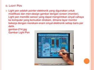 D.   LIGHT PEN
    Light pen adalah pointer elektronik yang digunakan untuk
     modifikasi dan men-design gambar dengan screen (monitor).
     Light pen memiliki sensor yang dapat mengirimkan sinyal cahaya
     ke komputer yang kemudian direkam, dimana layar monitor
     bekerja dengan merekam enam sinyal elektronik setiap baris per
     detik.
     gambar-214.jpg
     Gambar Light Pen
 