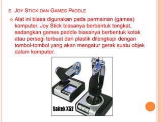 E. JOY   STICK DAN GAMES PADDLE
   Alat ini biasa digunakan pada permainan (games)
    komputer. Joy Stick biasanya berbentuk tongkat,
    sedangkan games paddle biasanya berbentuk kotak
    atau persegi terbuat dari plastik dilengkapi dengan
    tombol-tombol yang akan mengatur gerak suatu objek
    dalam komputer.
 