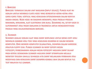 F. BARCODE
BARCODE TERMASUK DALAM UNIT MASUKAN (INPUT DEVICE). FUNGSI ALAT INI
ADALAH UNTUK MEMBACA SUATU KODE YANG BERBENTUK KOTAK-KOTAK ATAU
GARIS-GARIS TEBAL VERTICAL YANG KEMUDIAN DITERJEMAHKAN DALAM BENTUK
ANGKA-ANGKA. KODE-KODE INI BIASANYA MENEMPEL PADA PRODUK-PRODUK
MAKANAN, MINUMAN, ALAT ELEKTRONIK DAN BUKU. SEKARANG INI, SETIAP KASIR DI
SUPERMARKET ATAU PASAR SWALAYAN DI INDONESIA UNTUK MENGIDENTIFIKASI
PRODUK YANG DIJUALNYADENGAN BARCODE.

G. SCANNER
SCANNER ADALAH SEBUAH ALAT YANG DAPAT BERFUNGSI UNTUK MENG-COPY ATAU
MENYALIN GAMBAR ATAU TEKS YANG KEMUDIAN DISIMPAN KE DALAM MEMORI
KOMPUTER. DARI MEMORI KOMPUTER SELANJUTNYA, DISIMPAN DALAM HARDDISK
ATAUPUN FLOPPY DISK. FUNGSI SCANNER INI MIRIP SEPERTI MESIN
FOTOCOPY, PERBEDAANNYA ADALAH MESIN FOTOCOPY HASILNYA DAPAT DILIHAT
PADA KERTAS SEDANGKAN SCANNER HASILNYA DAPAT DITAMPILKAN MELALUI
MONITOR TERLEBIH DAHULU SEHINGGA KITA DAPAT MELAKUKAN PERBAIKAN ATAU
MODIFIKASI DAN KEMUDIAN DAPAT DISIMPAN KEMBALI BAIK DALAM BENTUK FILE
TEXT MAUPUN FILE GAMBAR.
 