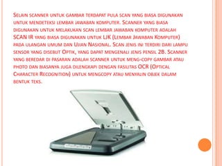 SELAIN SCANNER UNTUK GAMBAR TERDAPAT PULA SCAN YANG BIASA DIGUNAKAN
UNTUK MENDETEKSI LEMBAR JAWABAN KOMPUTER. SCANNER YANG BIASA
DIGUNAKAN UNTUK MELAKUKAN SCAN LEMBAR JAWABAN KOMPUTER ADALAH
SCAN IR YANG BIASA DIGUNAKAN UNTUK LJK (LEMBAR JAWABAN KOMPUTER)
PADA ULANGAN UMUM DAN UJIAN NASIONAL. SCAN JENIS INI TERDIRI DARI LAMPU
SENSOR YANG DISEBUT OPTIK, YANG DAPAT MENGENALI JENIS PENSIL 2B. SCANNER
YANG BEREDAR DI PASARAN ADALAH SCANNER UNTUK MENG-COPY GAMBAR ATAU
PHOTO DAN BIASANYA JUGA DILENGKAPI DENGAN FASILITAS OCR (OPTICAL
CHARACTER RECOGNITION) UNTUK MENGCOPY ATAU MENYALIN OBJEK DALAM
BENTUK TEKS.
 