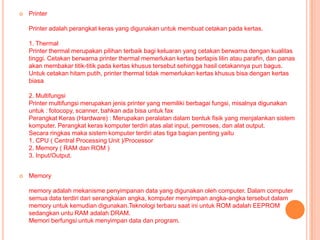    Printer

    Printer adalah perangkat keras yang digunakan untuk membuat cetakan pada kertas.

    1. Thermal
    Printer thermal merupakan pilihan terbaik bagi keluaran yang cetakan berwarna dengan kualitas
    tinggi. Cetakan berwarna printer thermal memerlukan kertas berlapis lilin atau parafin, dan panas
    akan membakar titik-titik pada kertas khusus tersebut sehingga hasil cetakannya pun bagus.
    Untuk cetakan hitam putih, printer thermal tidak memerlukan kertas khusus bisa dengan kertas
    biasa

    2. Multifungsi
    Printer multifungsi merupakan jenis printer yang memiliki berbagai fungsi, misalnya digunakan
    untuk : fotocopy, scanner, bahkan ada bisa untuk fax
    Perangkat Keras (Hardware) : Merupakan peralatan dalam bentuk fisik yang menjalankan sistem
    komputer. Perangkat keras komputer terdiri atas alat input, pemroses, dan alat output.
    Secara ringkas maka sistem komputer terdiri atas tiga bagian penting yaitu
    1. CPU ( Central Processing Unit )/Processor
    2. Memory ( RAM dan ROM )
    3. Input/Output.


   Memory

    memory adalah mekanisme penyimpanan data yang digunakan oleh computer. Dalam computer
    semua data terdiri dari serangkaian angka, komputer menyimpan angka-angka tersebut dalam
    memory untuk kemudian digunakan.Teknologi terbaru saat ini untuk ROM adalah EEPROM
    sedangkan untu RAM adalah DRAM.
    Memori berfungsi untuk menyimpan data dan program.
 