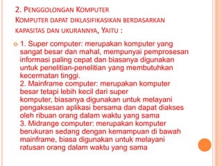 2. PENGGOLONGAN KOMPUTER
KOMPUTER DAPAT DIKLASIFIKASIKAN BERDASARKAN
KAPASITAS DAN UKURANNYA, YAITU :
   1. Super computer: merupakan komputer yang
    sangat besar dan mahal, mempunyai pemprosesan
    informasi paling cepat dan biasanya digunakan
    untuk penelitian-penelitian yang membutuhkan
    kecermatan tinggi.
    2. Mainframe computer: merupakan komputer
    besar tetapi lebih kecil dari super
    komputer, biasanya digunakan untuk melayani
    pengaksesan aplikasi bersama dan dapat diakses
    oleh ribuan orang dalam waktu yang sama
    3. Midrange computer: merupakan komputer
    berukuran sedang dengan kemampuan di bawah
    mainframe, biasa digunakan untuk melayani
    ratusan orang dalam waktu yang sama
 