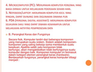 4. MICROCOMPUTER (PC): MERUPAKAN KOMPUTER PERSONAL YANG
BIASA DIPAKAI UNTUK MELAKUKAN PEKERJAAN SEHARI-HARI.
5. NOTEBOOK/LAPTOP: MERUPAKAN KOMPUTER KECIL YANG
RINGAN, DAPAT DIJINJING DAN DIGUNAKAN DIMANA PUN
6. PDA (PERSONAL DIGITAL ASSISTANT): MERUPAKAN KOMPUTER
SEUKURAN SAKU YANG DAPAT DIBAWA KEMANAPUN UNTUK
MELAKUKAN AKTIFITAS PEMPROSESAN DATA

   B. Perangkat Keras dan Fungsinya
    Secara fisik, Komputer terdiri dari beberapa komponen
    yang merupakan suatu sistem. Sistem adalah komponen-
    komponen yang saling bekerja sama membentuk suatu
    kesatuan. Apabila salah satu komponen tidak
    berfungsi, akan mengakibatkan tidak berfungsinya suatu
    komputer dengan baik. Komponen komputer ini termasuk
    dalam kategori elemen perangkat keras (hardware).
    Berdasarkan fungsinya, perangkat keras komputer dibagi
    menjadi :
 
