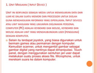 1. UNIT MASUKAN ( INPUT DEVICE )

UNIT INI BERFUNGSI SEBAGAI MEDIA UNTUK MEMASUKKAN DATA DARI
LUAR KE DALAM SUATU MEMORI DAN PROCESSOR UNTUK DIOLAH
GUNA MENGHASILKAN INFORMASI YANG DIPERLUKAN. INPUT DEVICES
ATAU UNIT MASUKAN YANG UMUMNYA DIGUNAKAN PERSONAL
COMPUTER (PC) ADALAH KEYBOARD DAN MOUSE, KEYBOARD DAN
MOUSE ADALAH UNIT YANG MENGHUBUNGKAN USER (PENGGUNA)
DENGAN KOMPUTER.
   Selain itu terdapat joystick, yang biasa digunakan untuk
    bermain games atau permainan dengan komputer.
    Kemudian scanner, untuk mengambil gambar sebagai
    gambar digital yang nantinya dapat dimanipulasi. Touch
    panel, dengan menggunakan sentuhan jari user dapat
    melakukan suatu proses akses file. Microphone, untuk
    merekam suara ke dalam komputer.
 