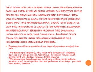 INPUT DEVICE BERFUNGSI SEBAGAI MEDIA UNTUK MEMASUKKAN DATA
DARI LUAR SISTEM KE DALAM SUATU MEMORI DAN PROCESSOR UNTUK
DIOLAH DAN MENGHASILKAN INFORMASI YANG DIPERLUKAN. DATA
YANG DIMASUKKAN KE DALAM SISTEM KOMPUTER DAPAT BERBENTUK
SIGNAL INPUT DAN MAINTENANCE INPUT. SIGNAL INPUT BERBENTUK
DATA YANG DIMASUKKAN KE DALAM SISTEM KOMPUTER, SEDANGKAN
MAINTENANCE INPUT BERBENTUK PROGRAM YANG DIGUNAKAN
UNTUK MENGOLAH DATA YANG DIMASUKKAN. JADI INPUT DEVICE
SELAIN DIGUNAKAN UNTUK MEMASUKKAN DATA DAPAT PULA
DIGUNAKAN UNTUK MEMASUKKAN PROGRAM.
   Berdasarkan sifatnya, peralatan input dapat digolongkan menjadi dua
    yaitu :
    * Peratalan input langsung, yaitu input yang dimasukkan langsung
    diproses oleh alat pemroses. Contohnya : keyboard, mouse, touch
    screen, light pen, digitizer graphics tablet, scanner.
    * Peralatan input tidak langsung, input yang melalui media tertentu
    sebelum suatu input diproses oleh alat pemroses. Contohnya : punched
    card, disket, harddisk.
 