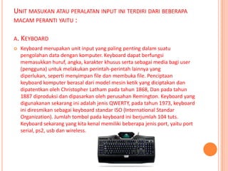 UNIT MASUKAN ATAU PERALATAN INPUT INI TERDIRI DARI BEBERAPA
MACAM PERANTI YAITU :

A. KEYBOARD
   Keyboard merupakan unit input yang paling penting dalam suatu
    pengolahan data dengan komputer. Keyboard dapat berfungsi
    memasukkan huruf, angka, karakter khusus serta sebagai media bagi user
    (pengguna) untuk melakukan perintah-perintah lainnya yang
    diperlukan, seperti menyimpan file dan membuka file. Penciptaan
    keyboard komputer berasal dari model mesin ketik yang diciptakan dan
    dipatentkan oleh Christopher Latham pada tahun 1868, Dan pada tahun
    1887 diproduksi dan dipasarkan oleh perusahan Remington. Keyboard yang
    digunakanan sekarang ini adalah jenis QWERTY, pada tahun 1973, keyboard
    ini diresmikan sebagai keyboard standar ISO (International Standar
    Organization). Jumlah tombol pada keyboard ini berjumlah 104 tuts.
    Keyboard sekarang yang kita kenal memiliki beberapa jenis port, yaitu port
    serial, ps2, usb dan wireless.
 